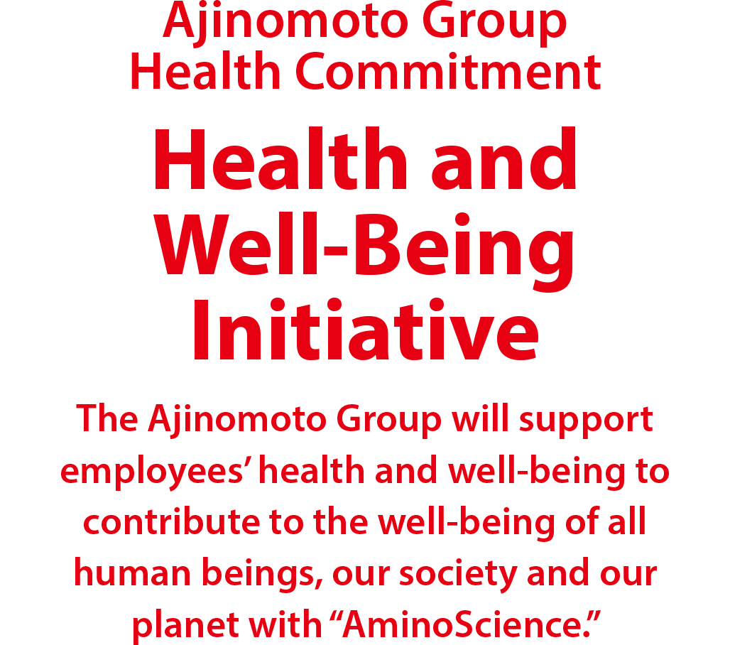 Ajinomoto Group Health Commitment Health and Well-Being Initiative The Ajinomoto Group will support employees' health and well-being to contribute to the well-being of all human beings, our society and our planet with "AminoScience."
