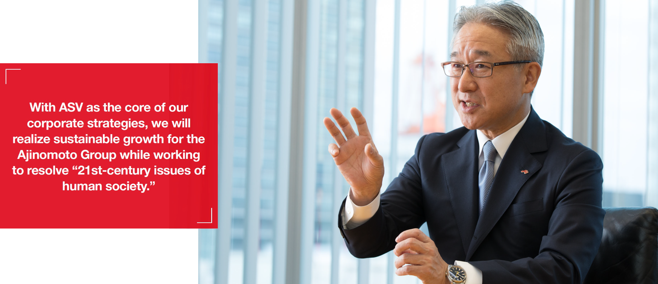 With ASV as the core of our corporate strategies, we will realize sustainable growth for the Ajinomoto Group while working to resolve “21st-century issues of human society.”